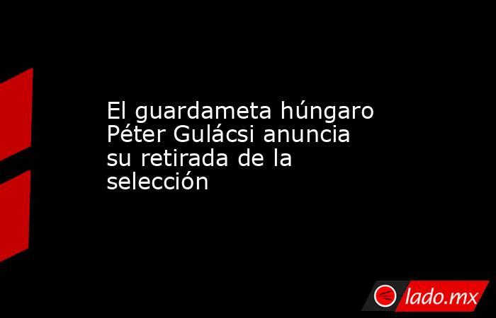 El guardameta húngaro Péter Gulácsi anuncia su retirada de la selección. Noticias en tiempo real