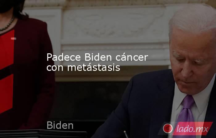 Padece Biden cáncer con metástasis. Noticias en tiempo real