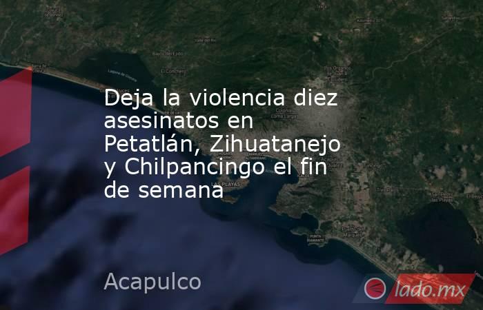 Deja la violencia diez asesinatos en Petatlán, Zihuatanejo y Chilpancingo el fin de semana   . Noticias en tiempo real