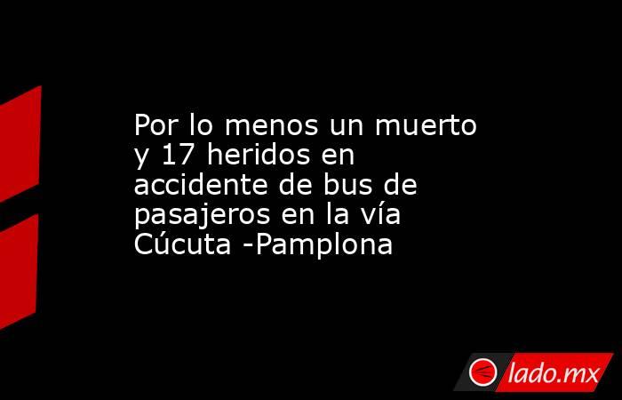 Por lo menos un muerto y 17 heridos en accidente de bus de pasajeros en la vía Cúcuta -Pamplona. Noticias en tiempo real