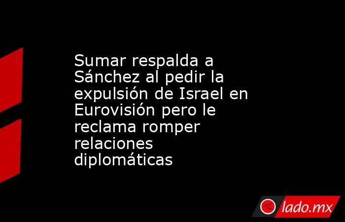 Sumar respalda a Sánchez al pedir la expulsión de Israel en Eurovisión pero le reclama romper relaciones diplomáticas. Noticias en tiempo real