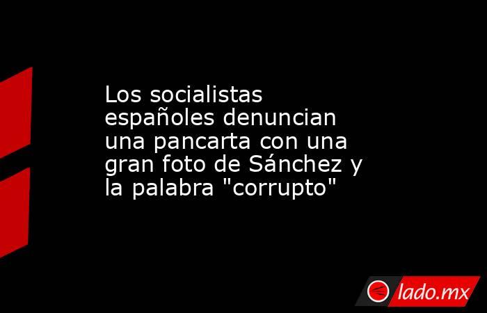 Los socialistas españoles denuncian una pancarta con una gran foto de Sánchez y la palabra 