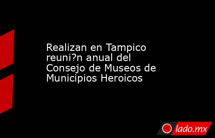 Realizan en Tampico reuni?n anual del Consejo de Museos de Municipios Heroicos. Noticias en tiempo real