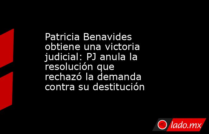 Patricia Benavides obtiene una victoria judicial: PJ anula la resolución que rechazó la demanda contra su destitución. Noticias en tiempo real
