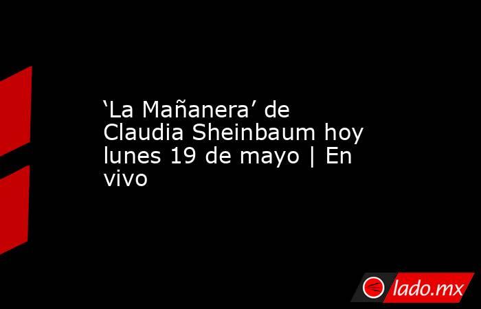 ‘La Mañanera’ de Claudia Sheinbaum hoy lunes 19 de mayo | En vivo . Noticias en tiempo real