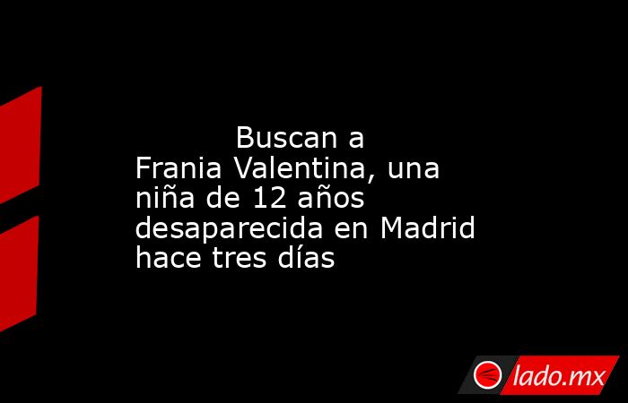                                                                                                           Buscan a Frania Valentina, una niña de 12 años desaparecida en Madrid hace tres días                                                                 . Noticias en tiempo real