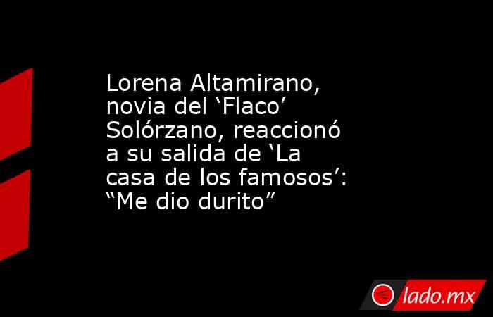 Lorena Altamirano, novia del ‘Flaco’ Solórzano, reaccionó a su salida de ‘La casa de los famosos’: “Me dio durito”. Noticias en tiempo real