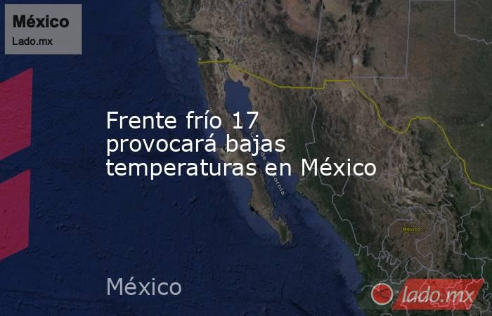 Frente frío 17 provocará bajas temperaturas en México. Noticias en tiempo real