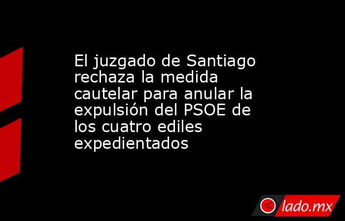 El juzgado de Santiago rechaza la medida cautelar para anular la expulsión del PSOE de los cuatro ediles expedientados. Noticias en tiempo real