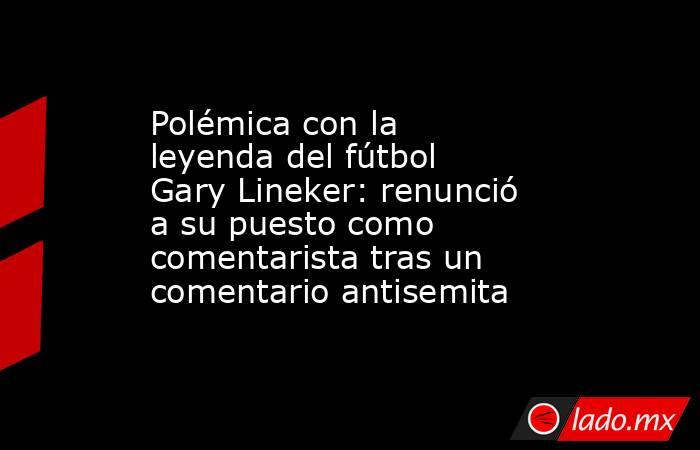 Polémica con la leyenda del fútbol Gary Lineker: renunció a su puesto como comentarista tras un comentario antisemita. Noticias en tiempo real