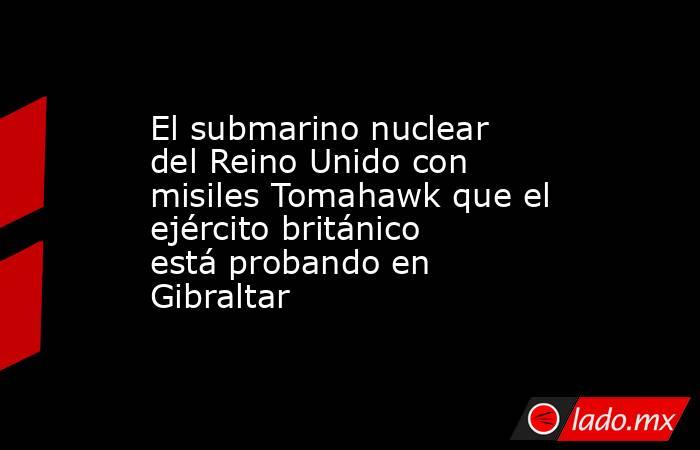El submarino nuclear del Reino Unido con misiles Tomahawk que el ejército británico está probando en Gibraltar. Noticias en tiempo real