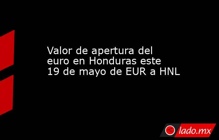 Valor de apertura del euro en Honduras este 19 de mayo de EUR a HNL. Noticias en tiempo real