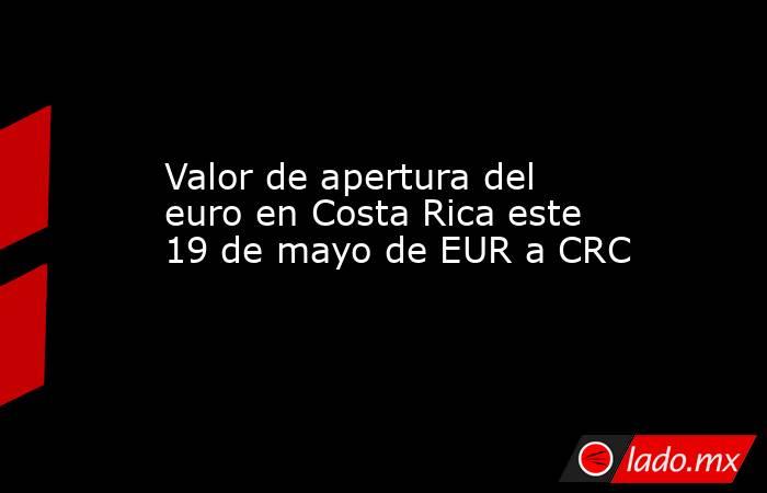 Valor de apertura del euro en Costa Rica este 19 de mayo de EUR a CRC. Noticias en tiempo real