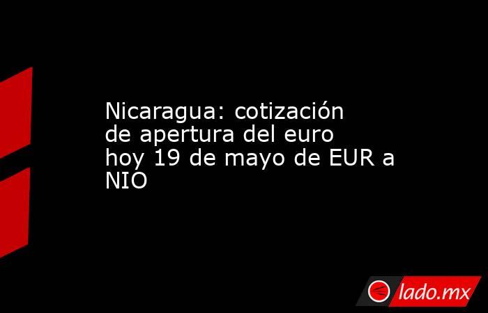 Nicaragua: cotización de apertura del euro hoy 19 de mayo de EUR a NIO. Noticias en tiempo real