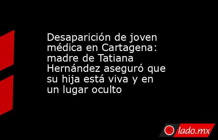 Desaparición de joven médica en Cartagena: madre de Tatiana Hernández aseguró que su hija está viva y en un lugar oculto. Noticias en tiempo real