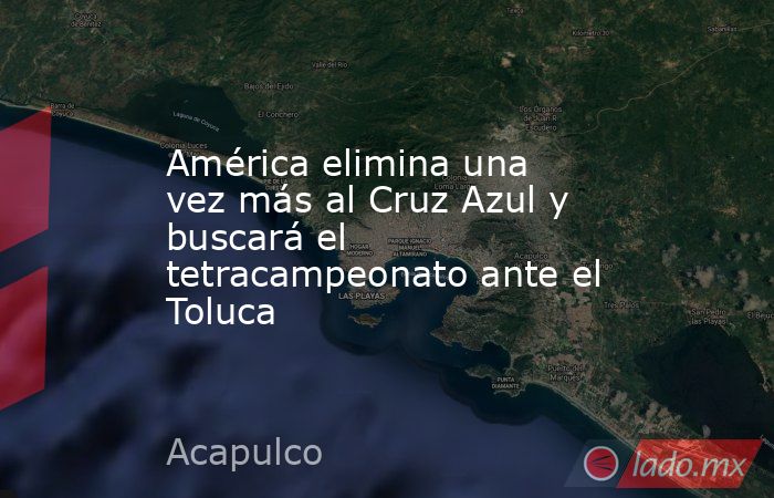 América elimina una vez más al Cruz Azul y buscará el tetracampeonato ante el Toluca. Noticias en tiempo real