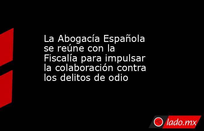 La Abogacía Española se reúne con la Fiscalía para impulsar la colaboración contra los delitos de odio. Noticias en tiempo real