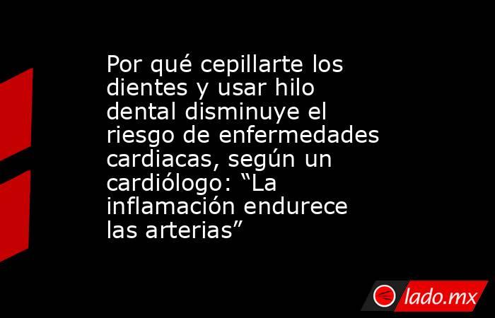 Por qué cepillarte los dientes y usar hilo dental disminuye el riesgo de enfermedades cardiacas, según un cardiólogo: “La inflamación endurece las arterias”. Noticias en tiempo real