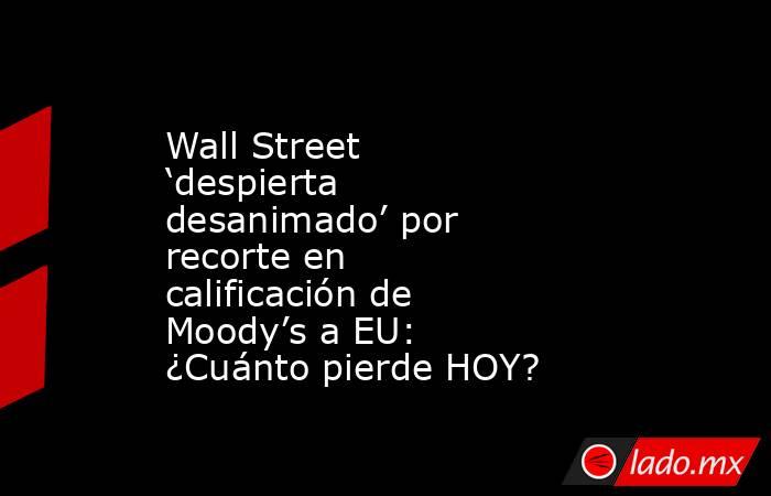 Wall Street ‘despierta desanimado’ por recorte en calificación de Moody’s a EU: ¿Cuánto pierde HOY?. Noticias en tiempo real