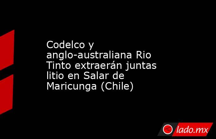 Codelco y anglo-australiana Rio Tinto extraerán juntas litio en Salar de Maricunga (Chile). Noticias en tiempo real