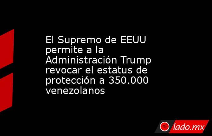 El Supremo de EEUU permite a la Administración Trump revocar el estatus de protección a 350.000 venezolanos. Noticias en tiempo real