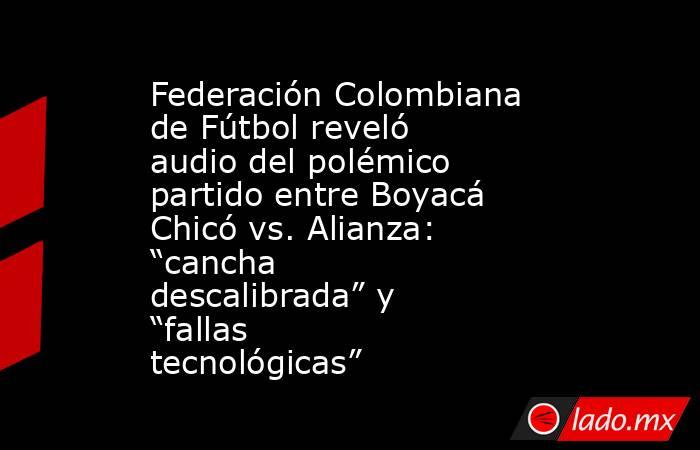 Federación Colombiana de Fútbol reveló audio del polémico partido entre Boyacá Chicó vs. Alianza: “cancha descalibrada” y “fallas tecnológicas”. Noticias en tiempo real