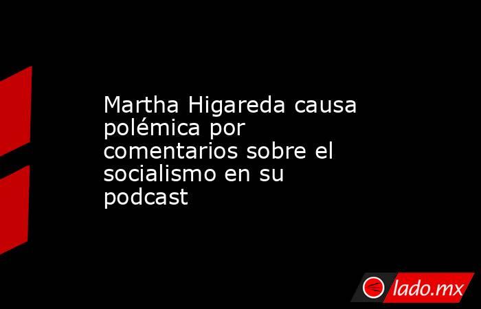Martha Higareda causa polémica por comentarios sobre el socialismo en su podcast. Noticias en tiempo real
