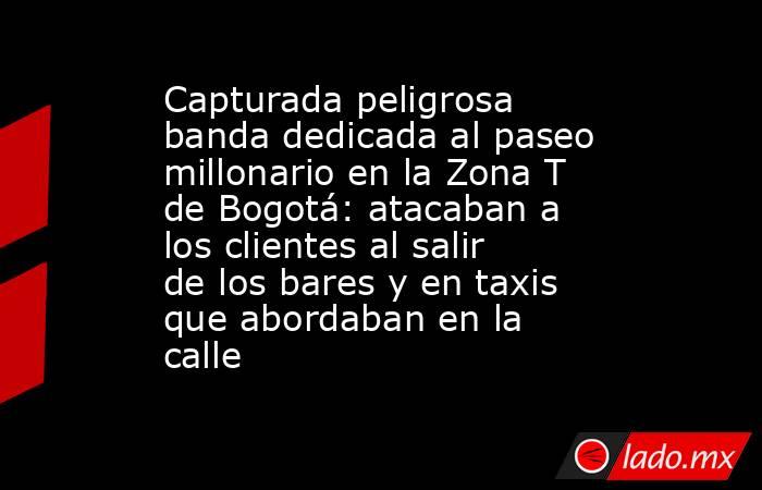 Capturada peligrosa banda dedicada al paseo millonario en la Zona T de Bogotá: atacaban a los clientes al salir de los bares y en taxis que abordaban en la calle. Noticias en tiempo real