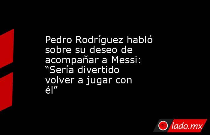 Pedro Rodríguez habló sobre su deseo de acompañar a Messi: “Sería divertido volver a jugar con él”. Noticias en tiempo real
