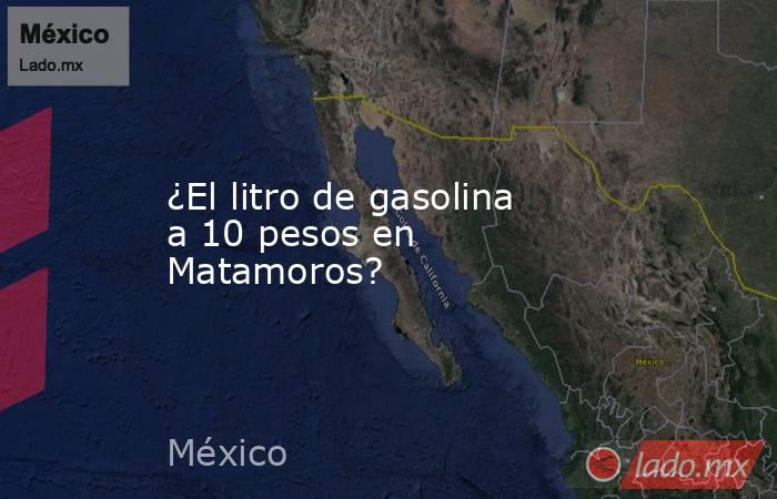 ¿El litro de gasolina a 10 pesos en Matamoros?. Noticias en tiempo real