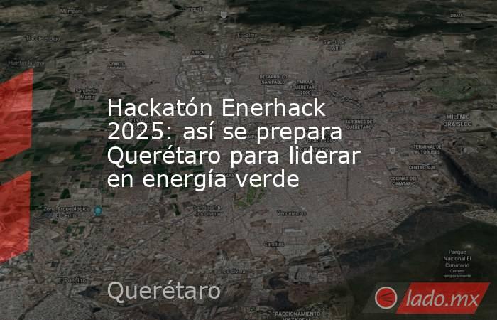 Hackatón Enerhack 2025: así se prepara Querétaro para liderar en energía verde. Noticias en tiempo real