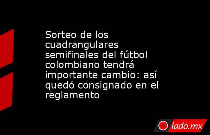 Sorteo de los cuadrangulares semifinales del fútbol colombiano tendrá importante cambio: así quedó consignado en el reglamento. Noticias en tiempo real