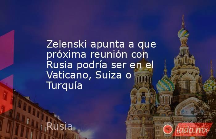 Zelenski apunta a que próxima reunión con Rusia podría ser en el Vaticano, Suiza o Turquía. Noticias en tiempo real