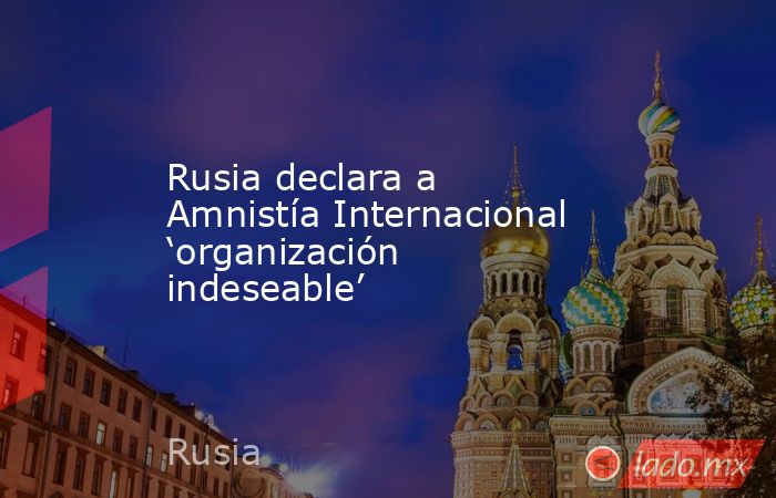 Rusia declara a Amnistía Internacional ‘organización indeseable’. Noticias en tiempo real