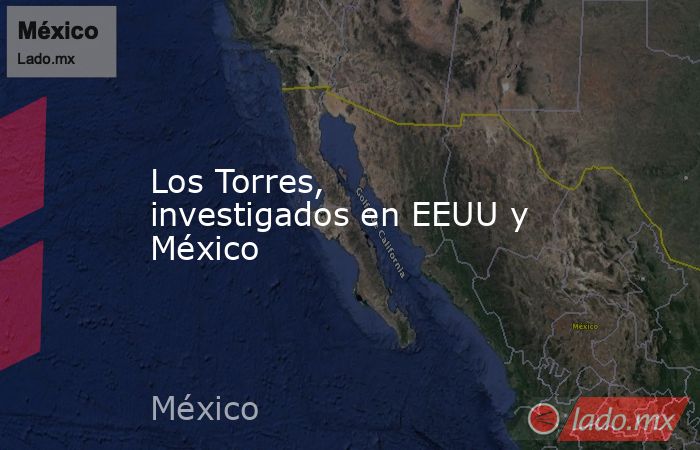 Los Torres, investigados en EEUU y México. Noticias en tiempo real