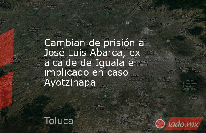 Cambian de prisión a José Luis Abarca, ex alcalde de Iguala e implicado en caso Ayotzinapa. Noticias en tiempo real