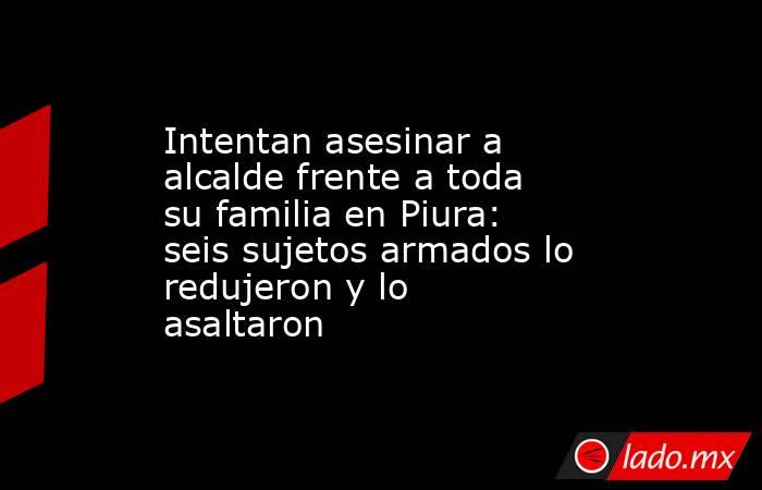 Intentan asesinar a alcalde frente a toda su familia en Piura: seis sujetos armados lo redujeron y lo asaltaron . Noticias en tiempo real