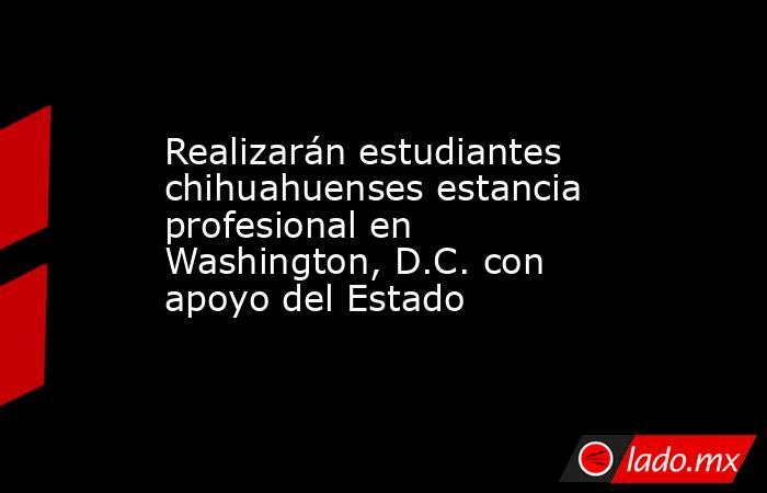 Realizarán estudiantes chihuahuenses estancia profesional en Washington, D.C. con apoyo del Estado. Noticias en tiempo real