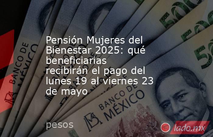 Pensión Mujeres del Bienestar 2025: qué beneficiarias recibirán el pago del lunes 19 al viernes 23 de mayo. Noticias en tiempo real
