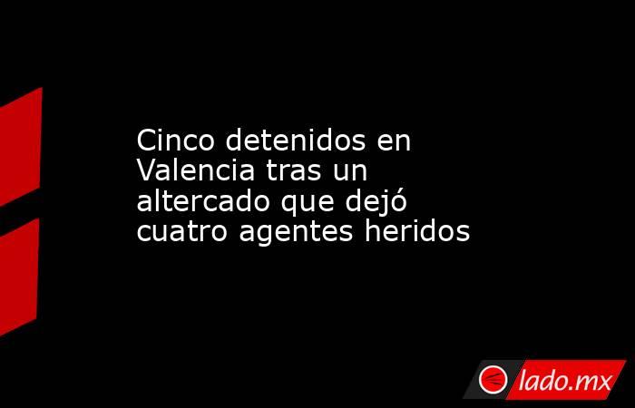 Cinco detenidos en Valencia tras un altercado que dejó cuatro agentes heridos. Noticias en tiempo real