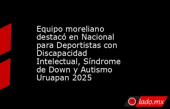 Equipo moreliano destacó en Nacional para Deportistas con Discapacidad Intelectual, Síndrome de Down y Autismo Uruapan 2025. Noticias en tiempo real