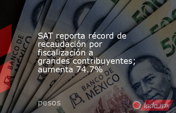 SAT reporta récord de recaudación por fiscalización a grandes contribuyentes; aumenta 74.7%. Noticias en tiempo real