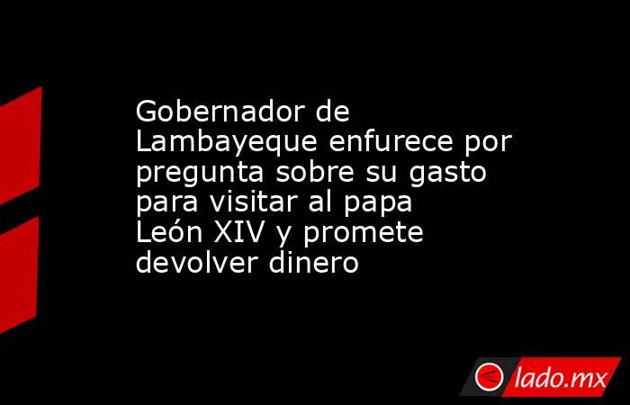 Gobernador de Lambayeque enfurece por pregunta sobre su gasto para visitar al papa León XIV y promete devolver dinero . Noticias en tiempo real