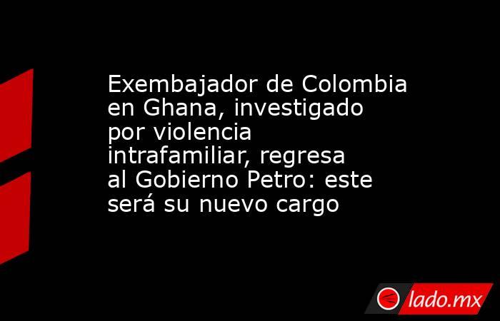 Exembajador de Colombia en Ghana, investigado por violencia intrafamiliar, regresa al Gobierno Petro: este será su nuevo cargo . Noticias en tiempo real