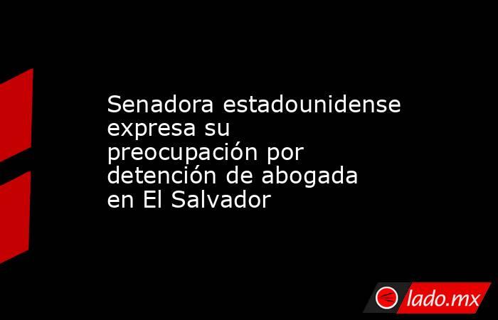 Senadora estadounidense expresa su preocupación por detención de abogada en El Salvador. Noticias en tiempo real