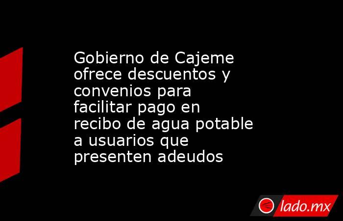 Gobierno de Cajeme ofrece descuentos y convenios para facilitar pago en recibo de agua potable a usuarios que presenten adeudos. Noticias en tiempo real