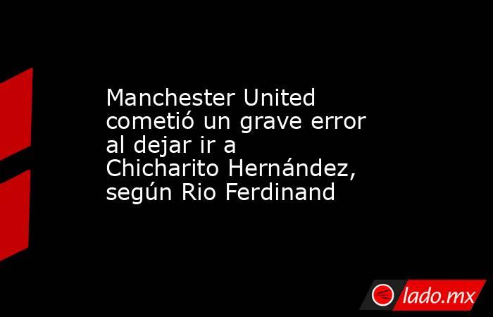 Manchester United cometió un grave error al dejar ir a Chicharito Hernández, según Rio Ferdinand. Noticias en tiempo real