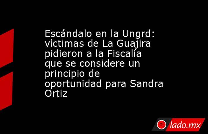 Escándalo en la Ungrd: víctimas de La Guajira pidieron a la Fiscalía que se considere un principio de oportunidad para Sandra Ortiz. Noticias en tiempo real