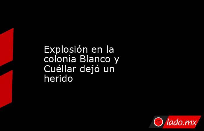 Explosión en la colonia Blanco y Cuéllar dejó un herido. Noticias en tiempo real