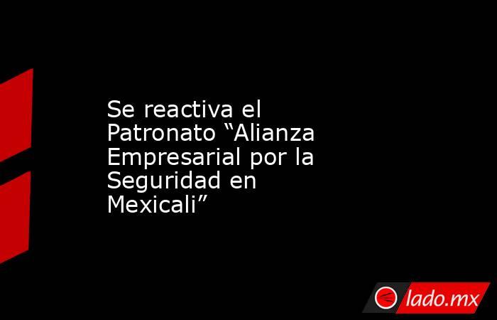 Se reactiva el Patronato “Alianza Empresarial por la Seguridad en Mexicali”. Noticias en tiempo real